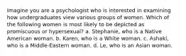 Imagine you are a psychologist who is interested in examining how undergraduates view various groups of women. Which of the following women is most likely to be depicted as promiscuous or hypersexual? a. Stephanie, who is a Native American woman. b. Karen, who is a White woman. c. Ashaki, who is a Middle-Eastern woman. d. Le, who is an Asian woman.