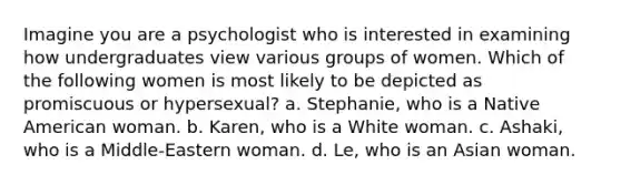 Imagine you are a psychologist who is interested in examining how undergraduates view various groups of women. Which of the following women is most likely to be depicted as promiscuous or hypersexual? a. Stephanie, who is a Native American woman. b. Karen, who is a White woman. c. Ashaki, who is a Middle-Eastern woman. d. Le, who is an Asian woman.