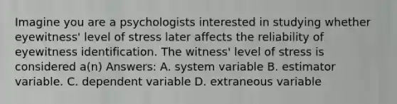 Imagine you are a psychologists interested in studying whether eyewitness' level of stress later affects the reliability of eyewitness identification. The witness' level of stress is considered a(n) Answers: A. system variable B. estimator variable. C. dependent variable D. extraneous variable