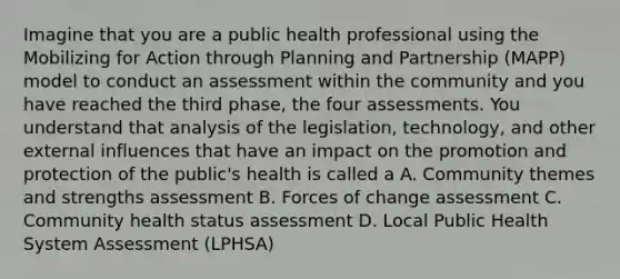 Imagine that you are a public health professional using the Mobilizing for Action through Planning and Partnership (MAPP) model to conduct an assessment within the community and you have reached the third phase, the four assessments. You understand that analysis of the legislation, technology, and other external influences that have an impact on the promotion and protection of the public's health is called a A. Community themes and strengths assessment B. Forces of change assessment C. Community health status assessment D. Local Public Health System Assessment (LPHSA)