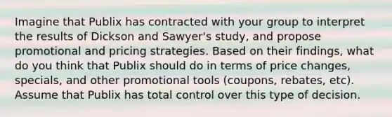 Imagine that Publix has contracted with your group to interpret the results of Dickson and Sawyer's study, and propose promotional and pricing strategies. Based on their findings, what do you think that Publix should do in terms of price changes, specials, and other promotional tools (coupons, rebates, etc). Assume that Publix has total control over this type of decision.