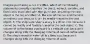 Imagine purchasing a cup of coffee. Which of the following statements correctly classifies the direct, indirect, variable, and fixed costs associated with that purchase, assuming the cost object is the cup of coffee? A. The cost of the cup and the lid is an indirect cost because it can be readily traced to the cost object. B. The shop supervisor's salary is a direct cost because it cannot be readily and feasibly traced to the cost object. C. The volume of coffee beans purchased is a variable cost because it changes along with the changing volume of cups of coffee sold. D. The shop's monthly water bill is a fixed cost because it changes along with the changing volume of sales.