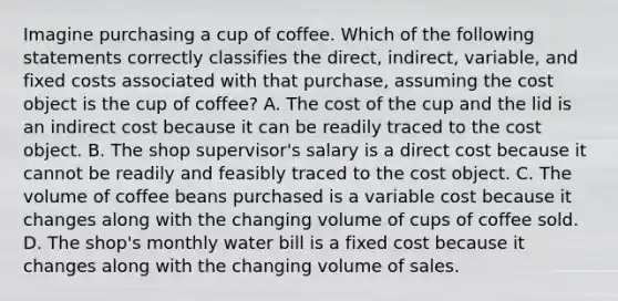 Imagine purchasing a cup of coffee. Which of the following statements correctly classifies the direct, indirect, variable, and fixed costs associated with that purchase, assuming the cost object is the cup of coffee? A. The cost of the cup and the lid is an indirect cost because it can be readily traced to the cost object. B. The shop supervisor's salary is a direct cost because it cannot be readily and feasibly traced to the cost object. C. The volume of coffee beans purchased is a variable cost because it changes along with the changing volume of cups of coffee sold. D. The shop's monthly water bill is a fixed cost because it changes along with the changing volume of sales.