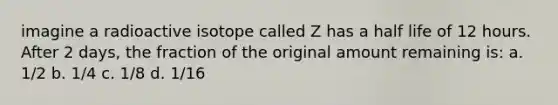 imagine a radioactive isotope called Z has a half life of 12 hours. After 2 days, the fraction of the original amount remaining is: a. 1/2 b. 1/4 c. 1/8 d. 1/16