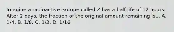 Imagine a radioactive isotope called Z has a half-life of 12 hours. After 2 days, the fraction of the original amount remaining is... A. 1/4. B. 1/8. C. 1/2. D. 1/16