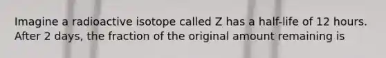 Imagine a radioactive isotope called Z has a half-life of 12 hours. After 2 days, the fraction of the original amount remaining is