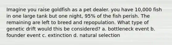 Imagine you raise goldfish as a pet dealer. you have 10,000 fish in one large tank but one night, 95% of the fish perish. The remaining are left to breed and repopulation. What type of genetic drift would this be considered? a. bottleneck event b. founder event c. extinction d. natural selection