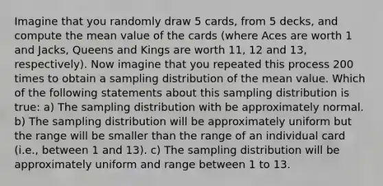 Imagine that you randomly draw 5 cards, from 5 decks, and compute the mean value of the cards (where Aces are worth 1 and Jacks, Queens and Kings are worth 11, 12 and 13, respectively). Now imagine that you repeated this process 200 times to obtain a sampling distribution of the mean value. Which of the following statements about this sampling distribution is true: a) The sampling distribution with be approximately normal. b) The sampling distribution will be approximately uniform but the range will be smaller than the range of an individual card (i.e., between 1 and 13). c) The sampling distribution will be approximately uniform and range between 1 to 13.