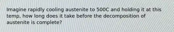 Imagine rapidly cooling austenite to 500C and holding it at this temp, how long does it take before the decomposition of austenite is complete?