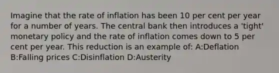 Imagine that the rate of inflation has been 10 per cent per year for a number of years. The central bank then introduces a 'tight' monetary policy and the rate of inflation comes down to 5 per cent per year. This reduction is an example of: A:Deflation B:Falling prices C:Disinflation D:Austerity