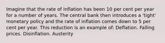 Imagine that the rate of inflation has been 10 per cent per year for a number of years. The central bank then introduces a 'tight' monetary policy and the rate of inflation comes down to 5 per cent per year. This reduction is an example of: Deflation. Falling prices. Disinflation. Austerity