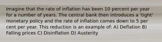 Imagine that the rate of inflation has been 10 percent per year for a number of years. The central bank then introduces a 'tight' monetary policy and the rate of inflation comes down to 5 per cent per year. This reduction is an example of: A) Deflation B) Falling prices C) Disinflation D) Austerity