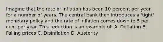 Imagine that the rate of inflation has been 10 percent per year for a number of years. The central bank then introduces a 'tight' monetary policy and the rate of inflation comes down to 5 per cent per year. This reduction is an example of: A. Deflation B. Falling prices C. Disinflation D. Austerity