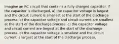 Imagine an RC circuit that contains a fully charged capacitor. If the capacitor is discharged, a) the capacitor voltage is largest and the circuit current is smallest at the start of the discharge process. b) the capacitor voltage and circuit current are smallest at the start of the discharge process. c) the capacitor voltage and circuit current are largest at the start of the discharge process. d) the capacitor voltage is smallest and the circuit current is largest at the start of the discharge process.