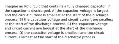 Imagine an RC circuit that contains a fully charged capacitor. If the capacitor is discharged, A) the capacitor voltage is largest and the circuit current is smallest at the start of the discharge process. B) the capacitor voltage and circuit current are smallest at the start of the discharge process. C) the capacitor voltage and circuit current are largest at the start of the discharge process. D) the capacitor voltage is smallest and the circuit current is largest at the start of the discharge process.