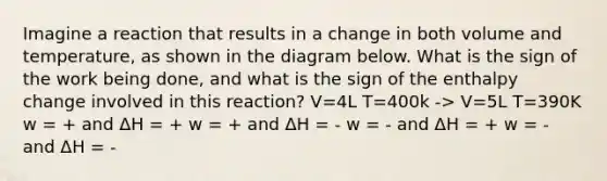 Imagine a reaction that results in a change in both volume and temperature, as shown in the diagram below. What is the sign of the work being done, and what is the sign of the enthalpy change involved in this reaction? V=4L T=400k -> V=5L T=390K w = + and ΔH = + w = + and ΔH = - w = - and ΔH = + w = - and ΔH = -