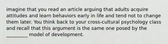 imagine that you read an article arguing that adults acquire attitudes and learn behaviors early in life and tend not to change them later. You think back to your cross-cultural psychology class and recall that this argument is the same one posed by the _________ model of development.