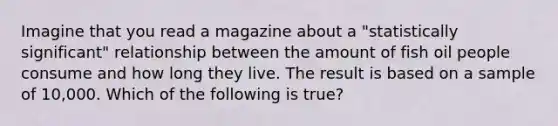 Imagine that you read a magazine about a "statistically significant" relationship between the amount of fish oil people consume and how long they live. The result is based on a sample of 10,000. Which of the following is true?