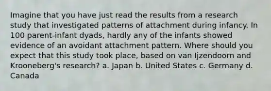 Imagine that you have just read the results from a research study that investigated patterns of attachment during infancy. In 100 parent-infant dyads, hardly any of the infants showed evidence of an avoidant attachment pattern. Where should you expect that this study took place, based on van Ijzendoorn and Krooneberg's research? a. Japan b. United States c. Germany d. Canada