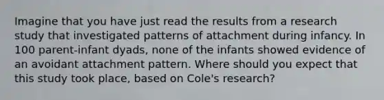 Imagine that you have just read the results from a research study that investigated patterns of attachment during infancy. In 100 parent-infant dyads, none of the infants showed evidence of an avoidant attachment pattern. Where should you expect that this study took place, based on Cole's research?