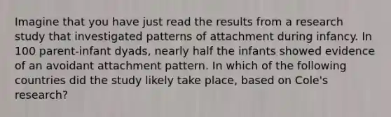 Imagine that you have just read the results from a research study that investigated patterns of attachment during infancy. In 100 parent-infant dyads, nearly half the infants showed evidence of an avoidant attachment pattern. In which of the following countries did the study likely take place, based on Cole's research?