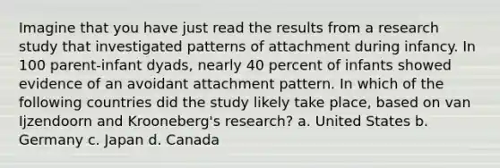 Imagine that you have just read the results from a research study that investigated patterns of attachment during infancy. In 100 parent-infant dyads, nearly 40 percent of infants showed evidence of an avoidant attachment pattern. In which of the following countries did the study likely take place, based on van Ijzendoorn and Krooneberg's research? a. United States b. Germany c. Japan d. Canada