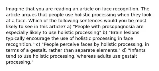 Imagine that you are reading an article on face recognition. The article argues that people use holistic processing when they look at a face. Which of the following sentences would you be most likely to see in this article? a) "People with prosopagnosia are especially likely to use holistic processing" b) "Brain lesions typically encourage the use of holistic processing in face recognition." c) "People perceive faces by holistic processing, in terms of a gestalt, rather than separate elements." d) "Infants tend to use holistic processing, whereas adults use gestalt processing."