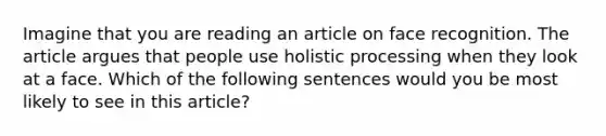 Imagine that you are reading an article on face recognition. The article argues that people use holistic processing when they look at a face. Which of the following sentences would you be most likely to see in this article?