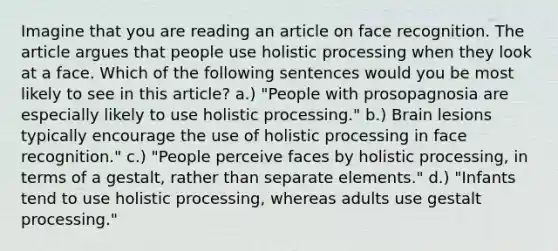 Imagine that you are reading an article on face recognition. The article argues that people use holistic processing when they look at a face. Which of the following sentences would you be most likely to see in this article? a.) "People with prosopagnosia are especially likely to use holistic processing." b.) Brain lesions typically encourage the use of holistic processing in face recognition." c.) "People perceive faces by holistic processing, in terms of a gestalt, rather than separate elements." d.) "Infants tend to use holistic processing, whereas adults use gestalt processing."