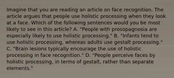 Imagine that you are reading an article on face recognition. The article argues that people use holistic processing when they look at a face. Which of the following sentences would you be most likely to see in this article? A. "People with prosopagnosia are especially likely to use holistic processing." B. "Infants tend to use holistic processing, whereas adults use gestalt processing." C. "Brain lesions typically encourage the use of holistic processing in face recognition." D. "People perceive faces by holistic processing, in terms of gestalt, rather than separate elements."