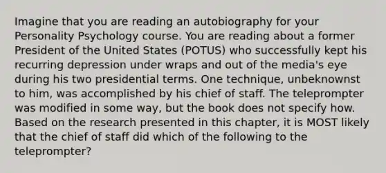 Imagine that you are reading an autobiography for your Personality Psychology course. You are reading about a former President of the United States (POTUS) who successfully kept his recurring depression under wraps and out of the media's eye during his two presidential terms. One technique, unbeknownst to him, was accomplished by his chief of staff. The teleprompter was modified in some way, but the book does not specify how. Based on the research presented in this chapter, it is MOST likely that the chief of staff did which of the following to the teleprompter?