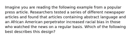 Imagine you are reading the following example from a popular press article. Researchers tested a series of different newspaper articles and found that articles containing abstract language and an African American perpetrator increased racial bias in those who watched the news on a regular basis. Which of the following best describes this design?