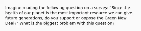 Imagine reading the following question on a survey: "Since the health of our planet is the most important resource we can give future generations, do you support or oppose the Green New Deal?" What is the biggest problem with this question?