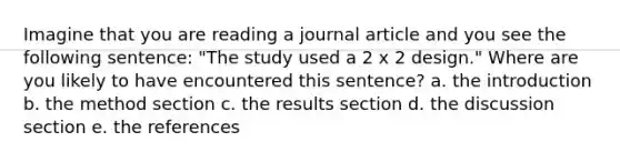 Imagine that you are reading a journal article and you see the following sentence: "The study used a 2 x 2 design." Where are you likely to have encountered this sentence? a. the introduction b. the method section c. the results section d. the discussion section e. the references