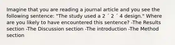 Imagine that you are reading a journal article and you see the following sentence: "The study used a 2 ´ 2 ´ 4 design." Where are you likely to have encountered this sentence? -The Results section -The Discussion section -The introduction -The Method section