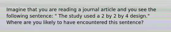 Imagine that you are reading a journal article and you see the following sentence: " The study used a 2 by 2 by 4 design." Where are you likely to have encountered this sentence?