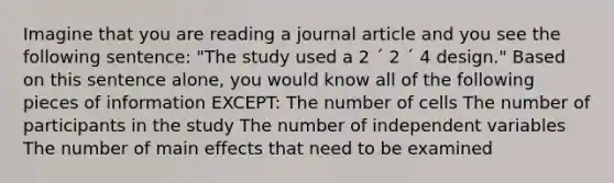 Imagine that you are reading a journal article and you see the following sentence: "The study used a 2 ´ 2 ´ 4 design." Based on this sentence alone, you would know all of the following pieces of information EXCEPT: The number of cells The number of participants in the study The number of independent variables The number of main effects that need to be examined