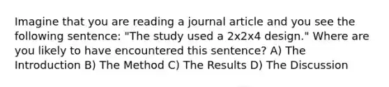 Imagine that you are reading a journal article and you see the following sentence: "The study used a 2x2x4 design." Where are you likely to have encountered this sentence? A) The Introduction B) The Method C) The Results D) The Discussion