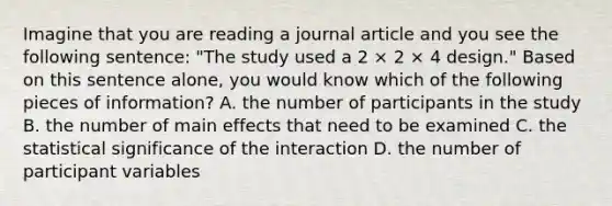 Imagine that you are reading a journal article and you see the following sentence: "The study used a 2 × 2 × 4 design." Based on this sentence alone, you would know which of the following pieces of information? A. the number of participants in the study B. the number of main effects that need to be examined C. the statistical significance of the interaction D. the number of participant variables