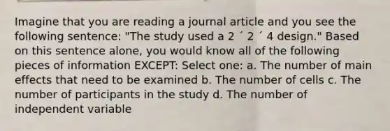 Imagine that you are reading a journal article and you see the following sentence: "The study used a 2 ´ 2 ´ 4 design." Based on this sentence alone, you would know all of the following pieces of information EXCEPT: Select one: a. The number of main effects that need to be examined b. The number of cells c. The number of participants in the study d. The number of independent variable