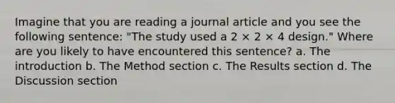 Imagine that you are reading a journal article and you see the following sentence: "The study used a 2 × 2 × 4 design." Where are you likely to have encountered this sentence? a. The introduction b. The Method section c. The Results section d. The Discussion section