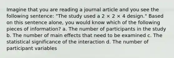 Imagine that you are reading a journal article and you see the following sentence: "The study used a 2 × 2 × 4 design." Based on this sentence alone, you would know which of the following pieces of information? a. The number of participants in the study b. The number of main effects that need to be examined c. The statistical significance of the interaction d. The number of participant variables