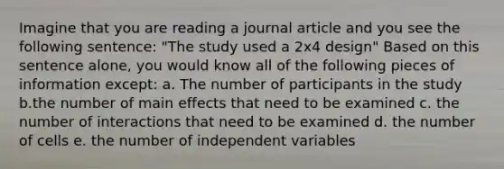 Imagine that you are reading a journal article and you see the following sentence: "The study used a 2x4 design" Based on this sentence alone, you would know all of the following pieces of information except: a. The number of participants in the study b.the number of main effects that need to be examined c. the number of interactions that need to be examined d. the number of cells e. the number of independent variables