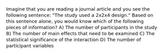 Imagine that you are reading a journal article and you see the following sentence: "The study used a 2x2x4 design." Based on this sentence alone, you would know which of the following pieces of information? A) The number of participants in the study B) The number of main effects that need to be examined C) The statistical significance of the interaction D) The number of participant variables