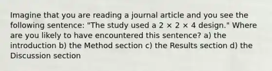 Imagine that you are reading a journal article and you see the following sentence: "The study used a 2 × 2 × 4 design." Where are you likely to have encountered this sentence? a) the introduction b) the Method section c) the Results section d) the Discussion section