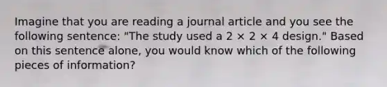 Imagine that you are reading a journal article and you see the following sentence: "The study used a 2 × 2 × 4 design." Based on this sentence alone, you would know which of the following pieces of information?