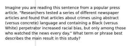 Imagine you are reading this sentence from a popular press article. "Researchers tested a series of different newspaper articles and found that articles about crimes using abstract (versus concrete) language and containing a Black (versus White) perpetrator increased racial bias, but only among those who watched the news every day." What term or phrase best describes the main result in this study?