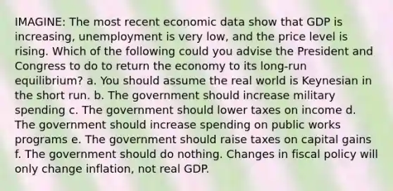 IMAGINE: The most recent economic data show that GDP is increasing, unemployment is very low, and the price level is rising. Which of the following could you advise the President and Congress to do to return the economy to its long-run equilibrium? a. You should assume the real world is Keynesian in the short run. b. The government should increase military spending c. The government should lower taxes on income d. The government should increase spending on public works programs e. The government should raise taxes on capital gains f. The government should do nothing. Changes in fiscal policy will only change inflation, not real GDP.