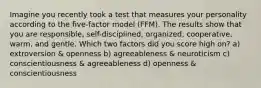 Imagine you recently took a test that measures your personality according to the five-factor model (FFM). The results show that you are responsible, self-disciplined, organized, cooperative, warm, and gentle. Which two factors did you score high on? a) extroversion & openness b) agreeableness & neuroticism c) conscientiousness & agreeableness d) openness & conscientiousness