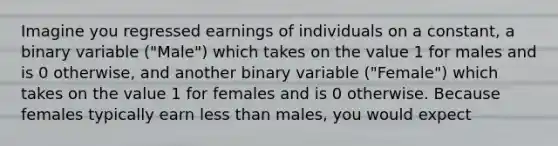 Imagine you regressed earnings of individuals on a​ constant, a binary variable ​("Male​") which takes on the value 1 for males and is 0​ otherwise, and another binary variable ​("Female​") which takes on the value 1 for females and is 0 otherwise. Because females typically earn less than​ males, you would expect